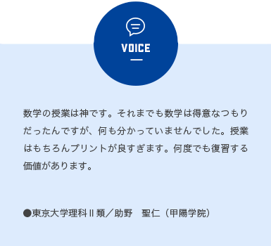 ボイス1 数学の授業は神です。それまでも数学は得意なつもりだったんですが、何もわかっていませんでした。授業はもちろんプリントが良すぎます。何度でも復習する価値があります。 東京大学理科2類 助野 聖仁 (甲陽学園)
